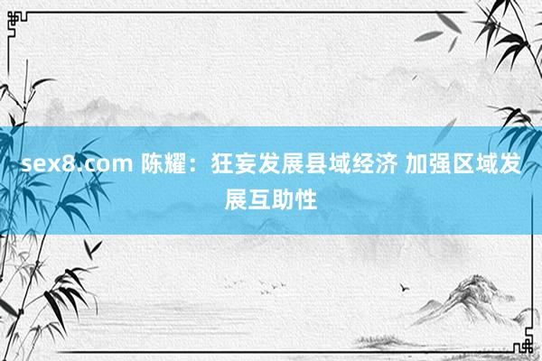 sex8.com 陈耀：狂妄发展县域经济 加强区域发展互助性