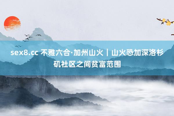 sex8.cc 不雅六合·加州山火｜山火恐加深洛杉矶社区之间贫富范围