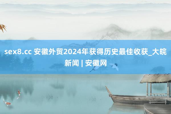 sex8.cc 安徽外贸2024年获得历史最佳收获_大皖新闻 | 安徽网